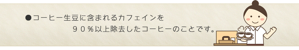 コーヒー生豆に含まれるカフェインを９０％以上除去したコーヒーのことです。 