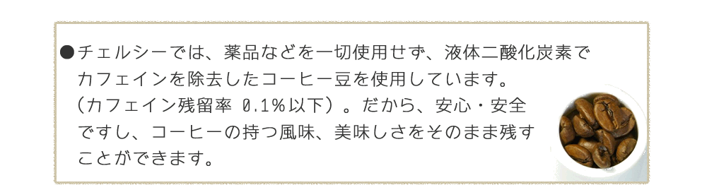 薬品などを一切使用せず、液体二酸化炭素でカフェインを除去（カフェイン残留率 0.1％以下）。だから、安心・安全ですし、コーヒーの持つ風味、美味しさをそのまま残すことができます