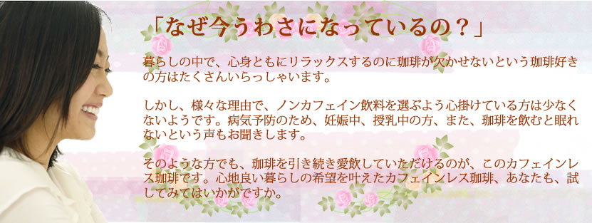 「なぜ今うわさになっているの？」  暮らしの中で、心身ともにリラックスするのに珈琲が欠かせないという珈琲好きの方はたくさんいらっしゃいます。  しかし、様々な理由で、ノンカフェイン飲料を選ぶよう心掛けている方は少なくないようです。病気予防のため、妊娠中、授乳中の方、また、珈琲を飲むと眠れないという声もお聞きします。  そのような方でも、珈琲を引き続き愛飲していただけるのが、このカフェインレス珈琲です。心地良い暮らしの希望を叶えたカフェインレス珈琲、あなたも、試してみてはいかがですか。